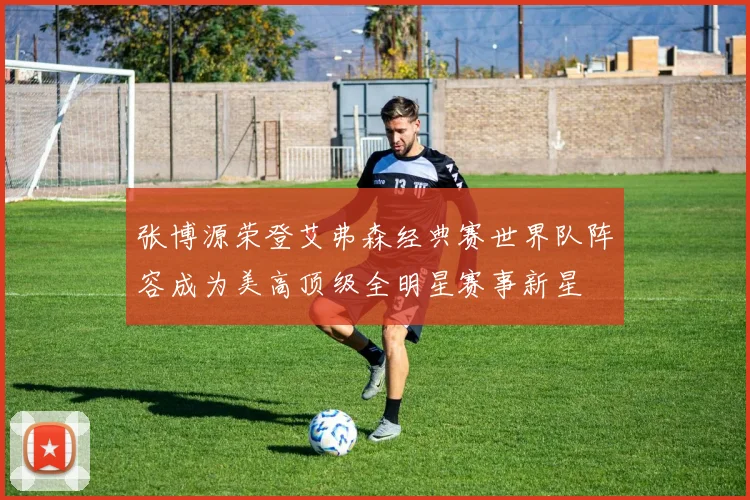张博源荣登艾弗森经典赛世界队阵容成为美高顶级全明星赛事新星