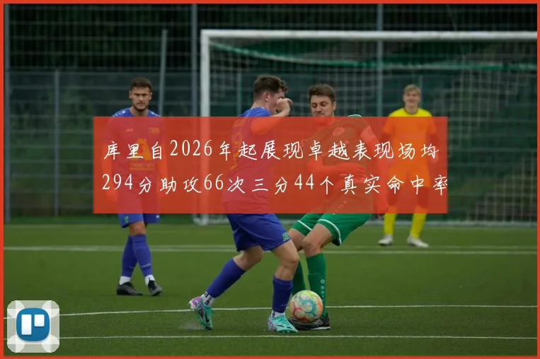 库里自2026年起展现卓越表现场均294分助攻66次三分44个真实命中率高达637
