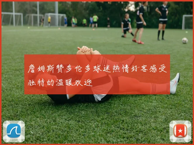 詹姆斯赞多伦多球迷热情好客感受独特的温暖欢迎