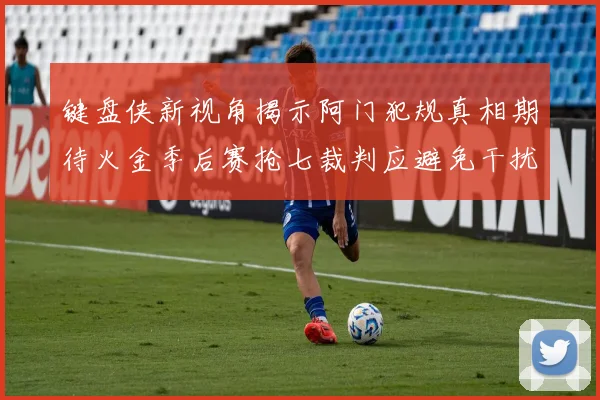 键盘侠新视角揭示阿门犯规真相期待火金季后赛抢七裁判应避免干扰比赛