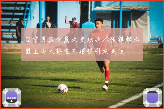 辽宁男篮今夏大变动弗格张镇麟加盟上海大韩宣布退役引发关注