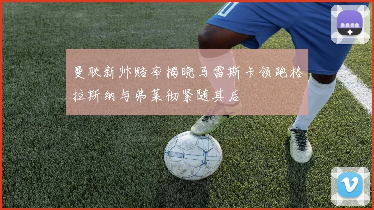 曼联新帅赔率揭晓马雷斯卡领跑格拉斯纳与弗莱彻紧随其后