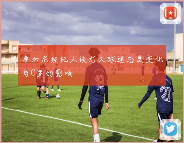 鲁加尼经纪人谈尤文球迷态度变化与C罗的影响