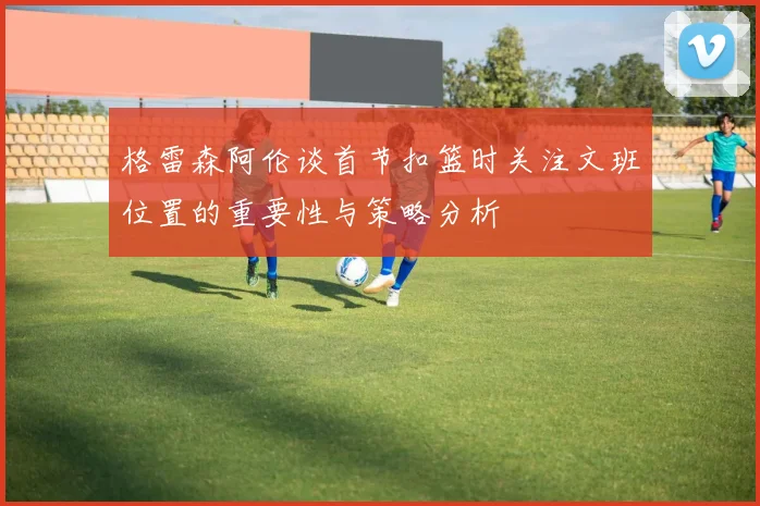 格雷森阿伦谈首节扣篮时关注文班位置的重要性与策略分析