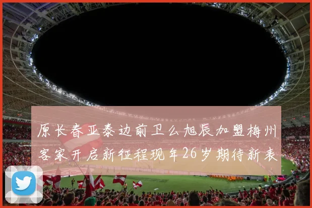 原长春亚泰边前卫么旭辰加盟梅州客家开启新征程现年26岁期待新表现