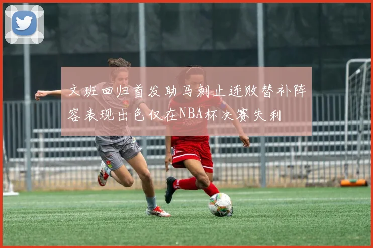文班回归首发助马刺止连败替补阵容表现出色仅在NBA杯决赛失利