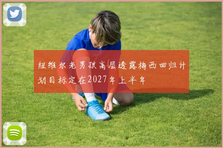 纽维尔老男孩高层透露梅西回归计划目标定在2027年上半年