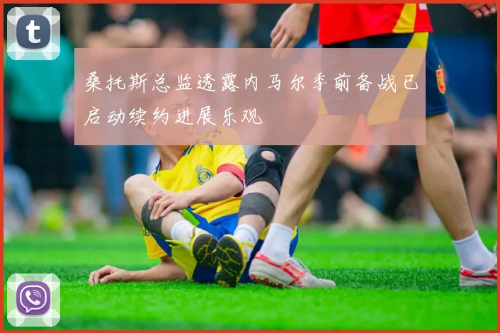 桑托斯总监透露内马尔季前备战已启动续约进展乐观