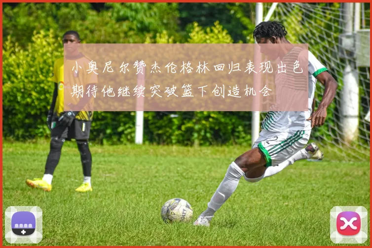 小奥尼尔赞杰伦格林回归表现出色期待他继续突破篮下创造机会