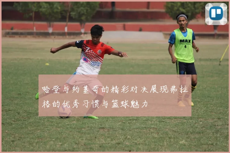 哈登与约基奇的精彩对决展现弗拉格的优秀习惯与篮球魅力