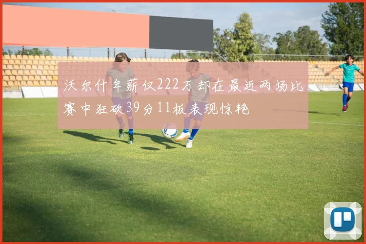 沃尔什年薪仅222万却在最近两场比赛中狂砍39分11板表现惊艳