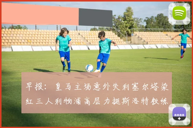 早报：皇马主场意外失利塞尔塔染红三人利物浦高层力挺斯洛特教练