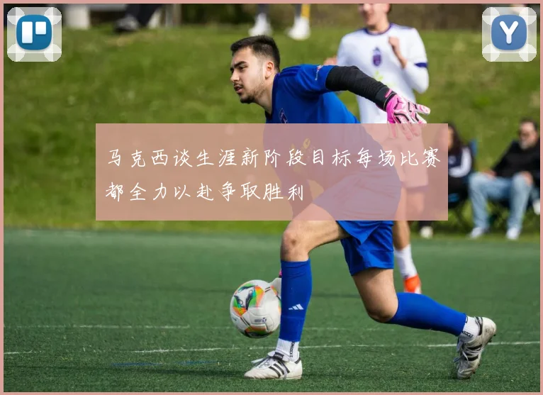 马克西谈生涯新阶段目标每场比赛都全力以赴争取胜利