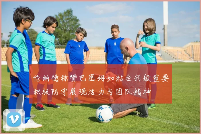 伦纳德称赞巴图姆如粘合剂般重要积极防守展现活力与团队精神