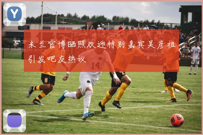 米兰官博晒照欢迎特别嘉宾吴彦祖引发吧友热议