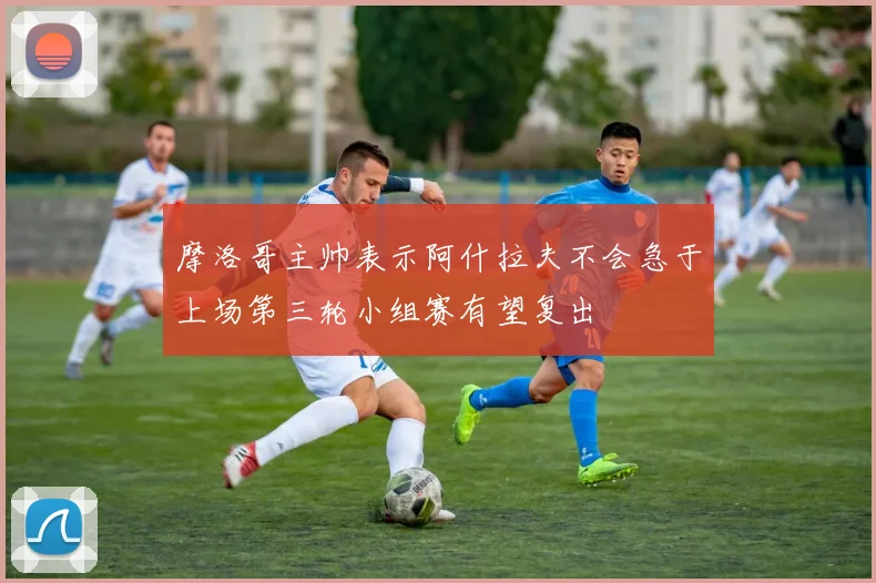 摩洛哥主帅表示阿什拉夫不会急于上场第三轮小组赛有望复出