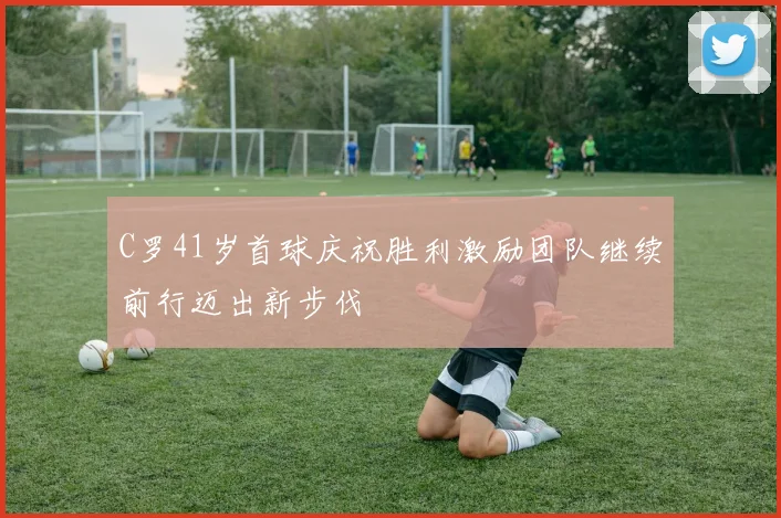 C罗41岁首球庆祝胜利激励团队继续前行迈出新步伐