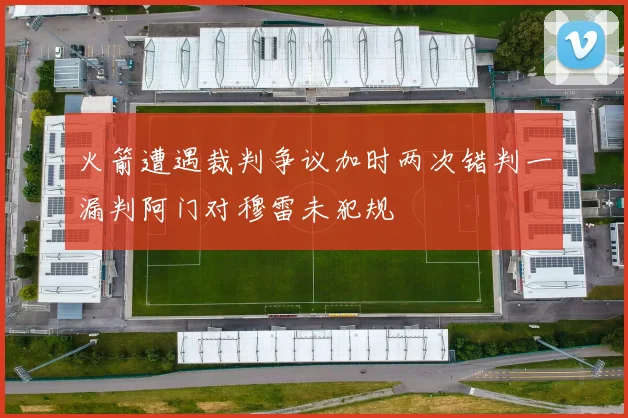 火箭遭遇裁判争议加时两次错判一漏判阿门对穆雷未犯规