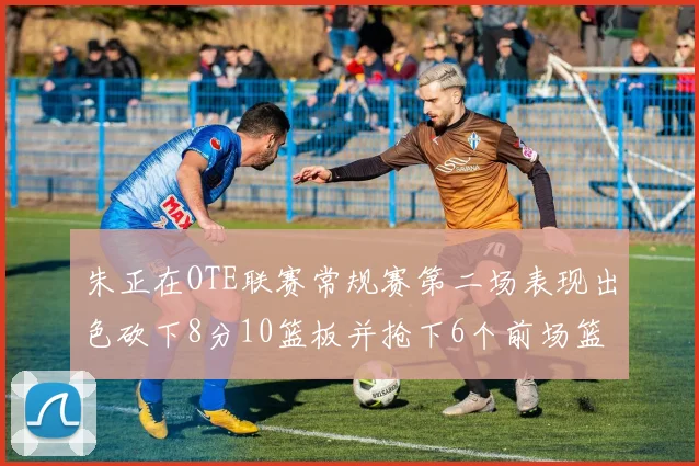 朱正在OTE联赛常规赛第二场表现出色砍下8分10篮板并抢下6个前场篮板