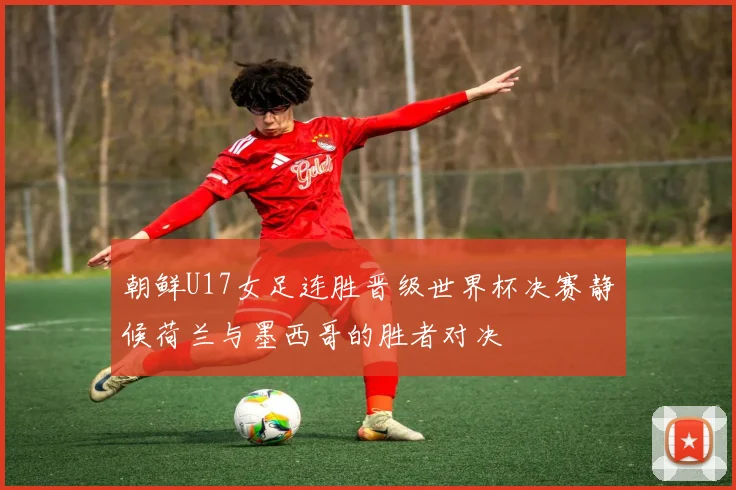 朝鲜U17女足连胜晋级世界杯决赛静候荷兰与墨西哥的胜者对决