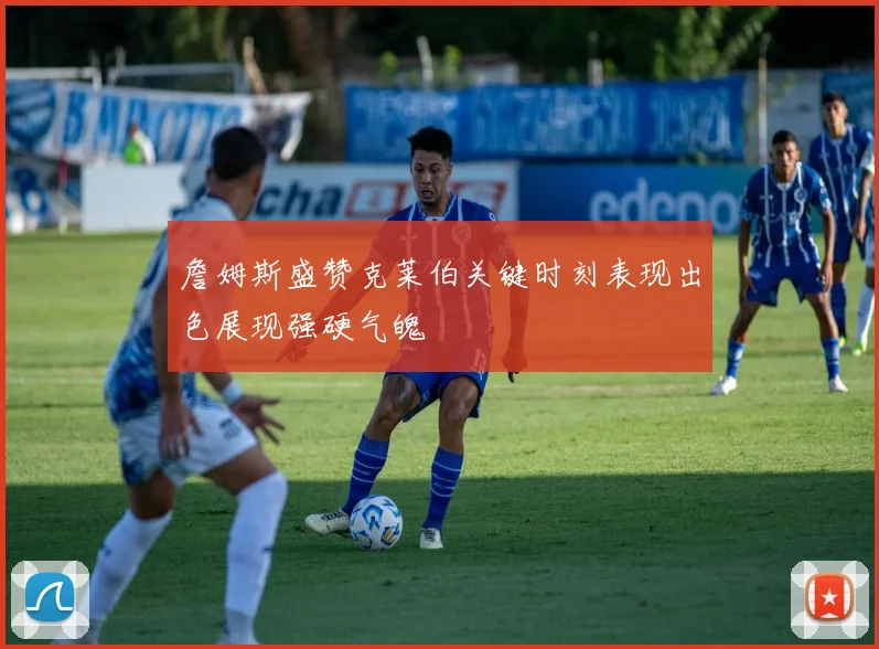 詹姆斯盛赞克莱伯关键时刻表现出色展现强硬气魄