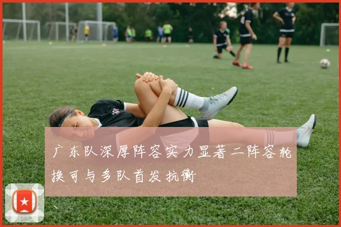 广东队深厚阵容实力显著二阵容轮换可与多队首发抗衡