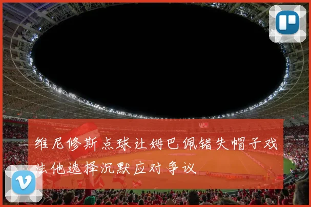 维尼修斯点球让姆巴佩错失帽子戏法他选择沉默应对争议