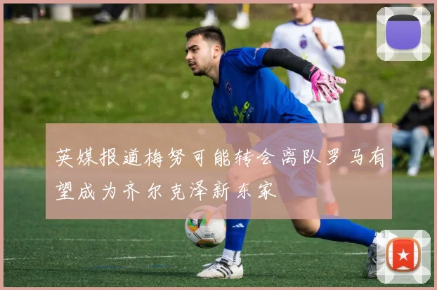 英媒报道梅努可能转会离队罗马有望成为齐尔克泽新东家