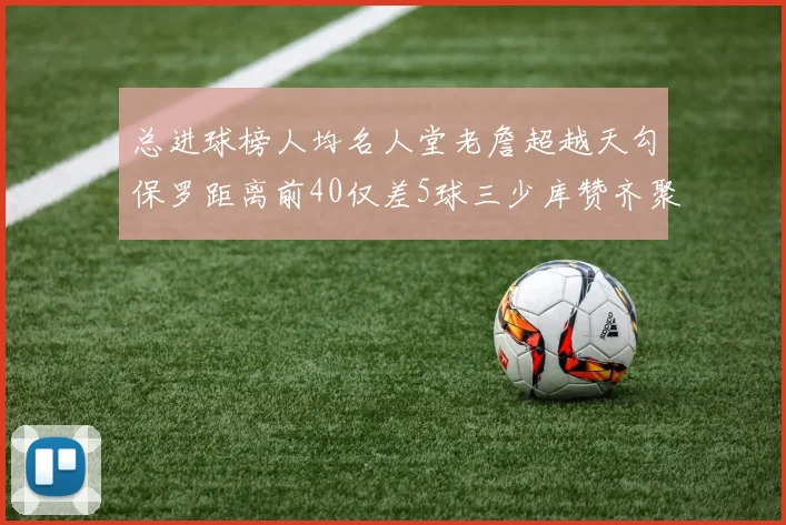 总进球榜人均名人堂老詹超越天勾保罗距离前40仅差5球三少库赞齐聚榜单
