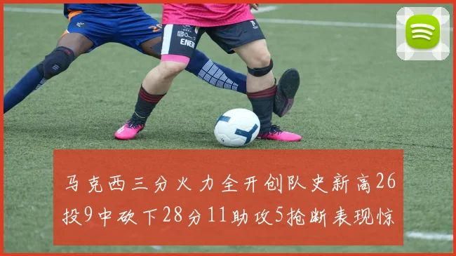 马克西三分火力全开创队史新高26投9中砍下28分11助攻5抢断表现惊艳