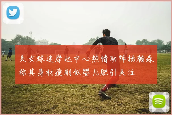 美女球迷摩达中心热情助阵杨瀚森称其身材瘦削似婴儿肥引关注
