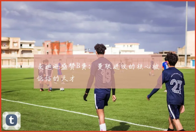 麦迪逊盛赞B费：曼联进攻的核心被低估的天才