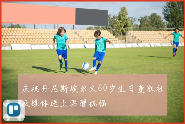 庆祝丹尼斯埃尔文60岁生日曼联社交媒体送上温馨祝福