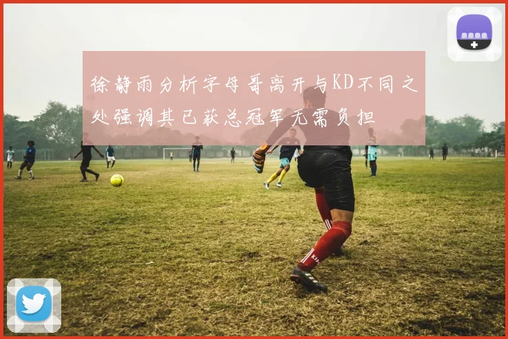 徐静雨分析字母哥离开与KD不同之处强调其已获总冠军无需负担