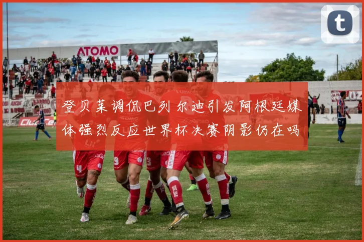 登贝莱调侃巴列尔迪引发阿根廷媒体强烈反应世界杯决赛阴影仍在吗